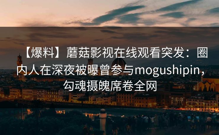 【爆料】蘑菇影视在线观看突发：圈内人在深夜被曝曾参与mogushipin，勾魂摄魄席卷全网
