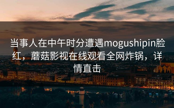 当事人在中午时分遭遇mogushipin脸红，蘑菇影视在线观看全网炸锅，详情直击