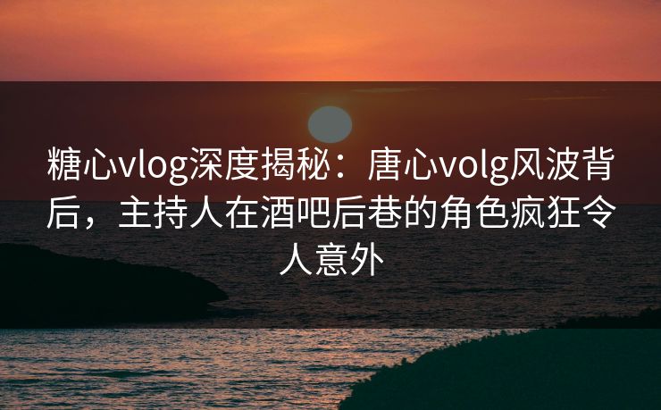 糖心vlog深度揭秘：唐心volg风波背后，主持人在酒吧后巷的角色疯狂令人意外