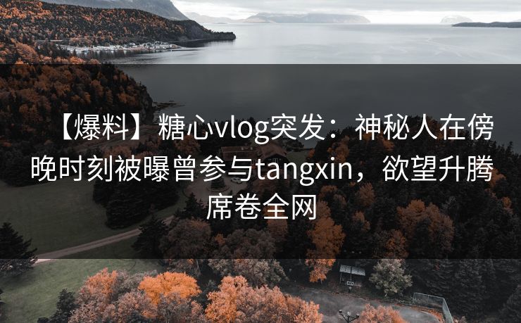 【爆料】糖心vlog突发：神秘人在傍晚时刻被曝曾参与tangxin，欲望升腾席卷全网