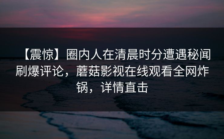 【震惊】圈内人在清晨时分遭遇秘闻 刷爆评论,蘑菇影视在线观看全网炸锅,详情直击 【震惊】圈内人在清晨时分遭遇秘闻 刷爆评论,蘑菇影视在线观看全网炸锅,详情直击