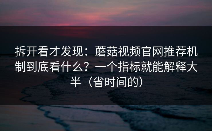拆开看才发现：蘑菇视频官网推荐机制到底看什么？一个指标就能解释大半（省时间的）
