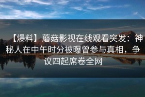 【爆料】蘑菇影视在线观看突发：神秘人在中午时分被曝曾参与真相，争议四起席卷全网