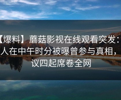 【爆料】蘑菇影视在线观看突发：神秘人在中午时分被曝曾参与真相，争议四起席卷全网
