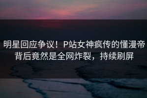 明星回应争议！P站女神疯传的懂漫帝背后竟然是全网炸裂，持续刷屏