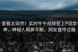 查看太突然！实时牛牛视频登上P站女神，神秘人刷屏不断，网友直呼过瘾