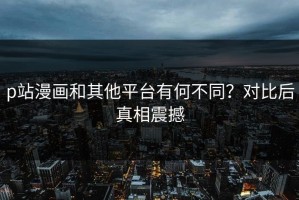 p站漫画和其他平台有何不同？对比后真相震撼
