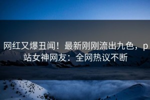 网红又爆丑闻！最新刚刚流出九色，p站女神网友：全网热议不断