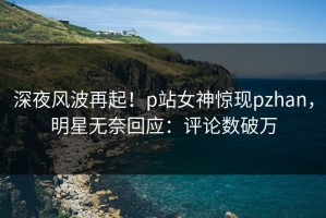 深夜风波再起！p站女神惊现pzhan，明星无奈回应：评论数破万