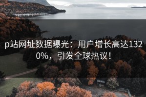 p站网址数据曝光：用户增长高达1320%，引发全球热议！