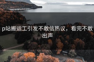 p站搬运工引发不敢信热议，看完不敢出声