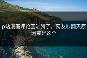 p站漫画评论区沸腾了，网友吵翻天原因竟是这个