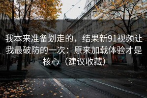 我本来准备划走的，结果新91视频让我最破防的一次：原来加载体验才是核心（建议收藏）