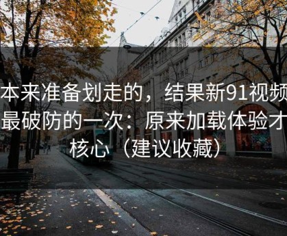 我本来准备划走的，结果新91视频让我最破防的一次：原来加载体验才是核心（建议收藏）