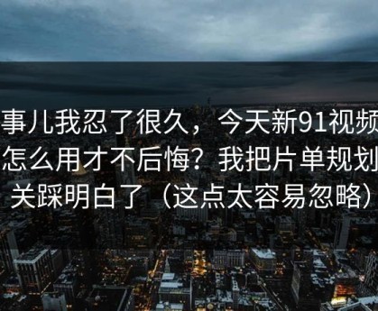 这事儿我忍了很久，今天新91视频到底怎么用才不后悔？我把片单规划这关踩明白了（这点太容易忽略）