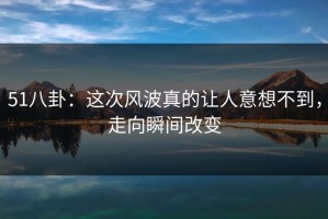 51八卦：这次风波真的让人意想不到，走向瞬间改变