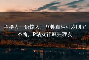 主持人一语惊人：八卦真相引发刷屏不断，P站女神疯狂转发