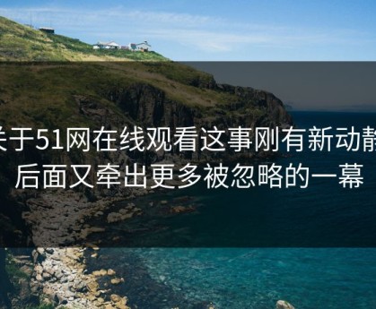 关于51网在线观看这事刚有新动静，后面又牵出更多被忽略的一幕