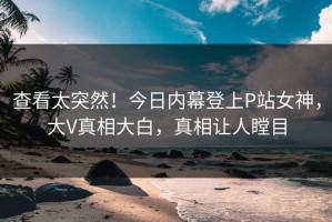查看太突然！今日内幕登上P站女神，大V真相大白，真相让人瞠目