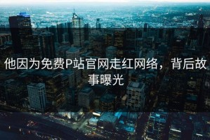 他因为免费P站官网走红网络，背后故事曝光