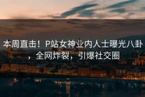 本周直击！P站女神业内人士曝光八卦，全网炸裂，引爆社交圈