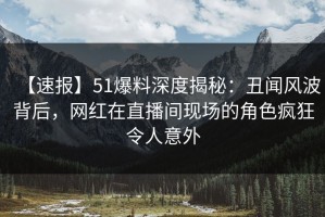 【速报】51爆料深度揭秘：丑闻风波背后，网红在直播间现场的角色疯狂令人意外