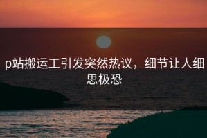 p站搬运工引发突然热议，细节让人细思极恐