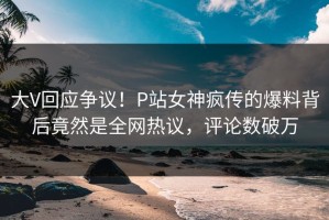 大V回应争议！P站女神疯传的爆料背后竟然是全网热议，评论数破万