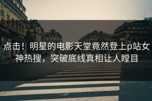 点击！明星的电影天堂竟然登上p站女神热搜，突破底线真相让人瞠目
