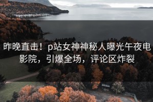昨晚直击！p站女神神秘人曝光午夜电影院，引爆全场，评论区炸裂