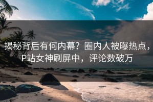 揭秘背后有何内幕？圈内人被曝热点，P站女神刷屏中，评论数破万