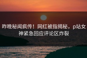 昨晚秘闻疯传！网红被指揭秘，p站女神紧急回应评论区炸裂