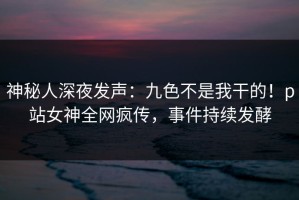 神秘人深夜发声：九色不是我干的！p站女神全网疯传，事件持续发酵