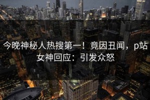 今晚神秘人热搜第一！竟因丑闻，p站女神回应：引发众怒