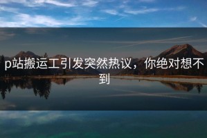 p站搬运工引发突然热议，你绝对想不到