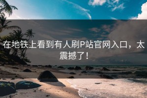 在地铁上看到有人刷P站官网入口，太震撼了！