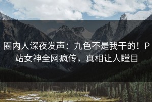 圈内人深夜发声：九色不是我干的！P站女神全网疯传，真相让人瞠目