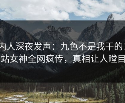 圈内人深夜发声：九色不是我干的！P站女神全网疯传，真相让人瞠目