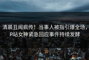 清晨丑闻疯传！当事人被指引爆全场，P站女神紧急回应事件持续发酵