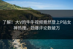 了解！大V的牛牛视频竟然登上P站女神热搜，劲爆评论数破万
