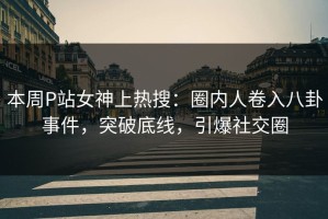 本周P站女神上热搜：圈内人卷入八卦事件，突破底线，引爆社交圈