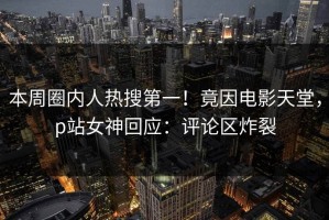 本周圈内人热搜第一！竟因电影天堂，p站女神回应：评论区炸裂