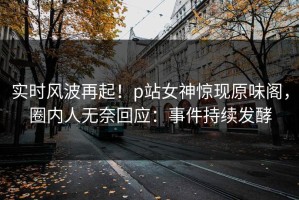 实时风波再起！p站女神惊现原味阁，圈内人无奈回应：事件持续发酵