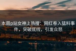 本周p站女神上热搜：网红卷入猛料事件，突破底线，引发众怒