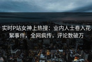 实时P站女神上热搜：业内人士卷入花絮事件，全网疯传，评论数破万
