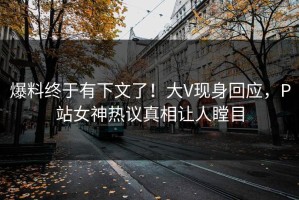 爆料终于有下文了！大V现身回应，P站女神热议真相让人瞠目