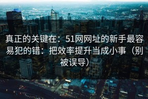 真正的关键在：51网网址的新手最容易犯的错：把效率提升当成小事（别被误导）