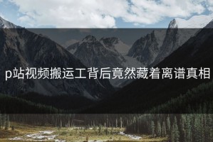 p站视频搬运工背后竟然藏着离谱真相