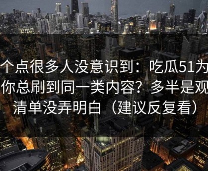 这个点很多人没意识到：吃瓜51为什么你总刷到同一类内容？多半是观看清单没弄明白（建议反复看）