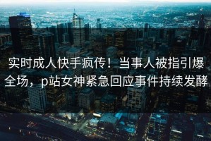 实时成人快手疯传！当事人被指引爆全场，p站女神紧急回应事件持续发酵